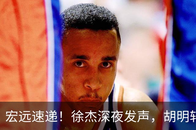 宏远速递！徐杰深夜发声，胡明轩或落选男篮大名单，阿祖离队进入倒计时