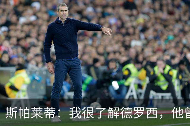 斯帕莱蒂：我很了解德罗西，他曾是我在球场上的“武装右臂”