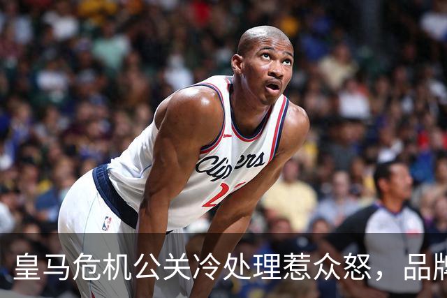 皇马危机公关冷处理惹众怒，品牌信任面临透支风险