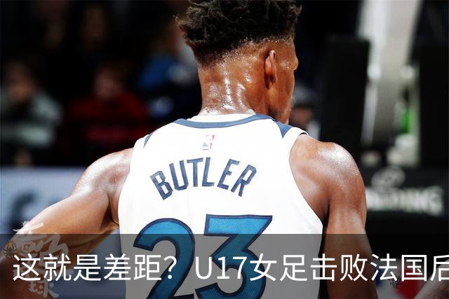 这就是差距？U17女足击败法国后 法媒一针见血 点出法国队输球原因