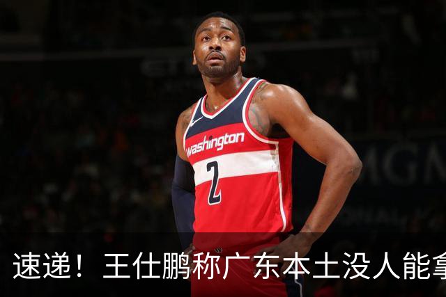 速递！王仕鹏称广东本土没人能拿30分，徐杰又加练，胡明轩成本土助攻王