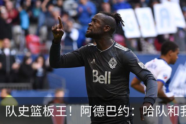 队史篮板王！阿德巴约：哈队和我亦师亦友 他总会陪我排忧解难