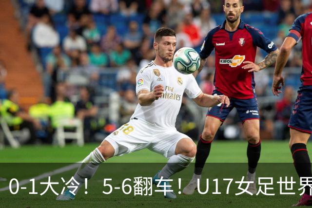 0-1大冷！5-6翻车！U17女足世界杯8强乱了：中国队若赢球将战巴西