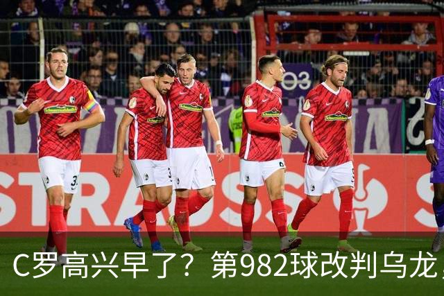 C罗高兴早了？第982球改判乌龙，siu庆祝2次0球，评分8.1降为7.1